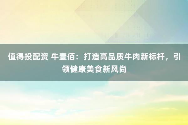 值得投配资 牛壹佰：打造高品质牛肉新标杆，引领健康美食新风尚