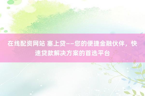 在线配资网站 塞上贷——您的便捷金融伙伴，快速贷款解决方案的首选平台