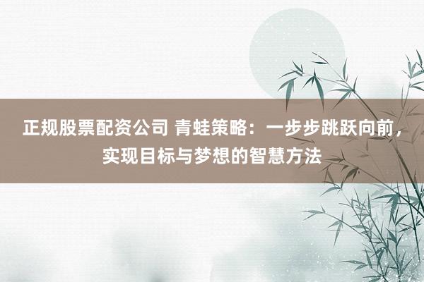 正规股票配资公司 青蛙策略：一步步跳跃向前，实现目标与梦想的智慧方法