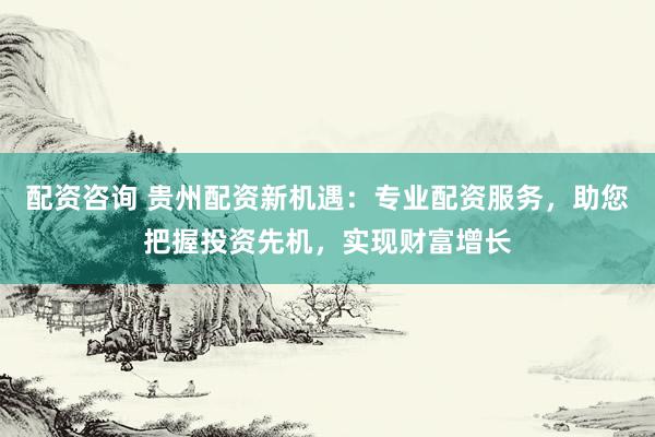 配资咨询 贵州配资新机遇：专业配资服务，助您把握投资先机，实现财富增长