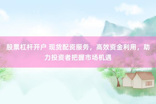 股票杠杆开户 现货配资服务，高效资金利用，助力投资者把握市场机遇