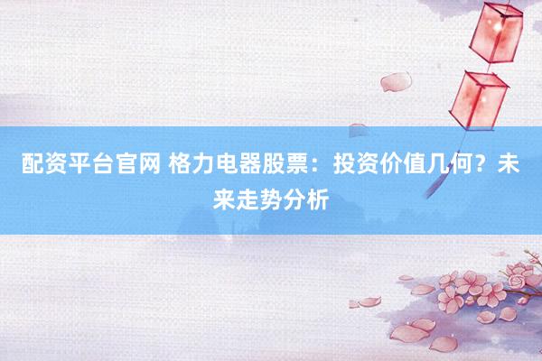 配资平台官网 格力电器股票：投资价值几何？未来走势分析