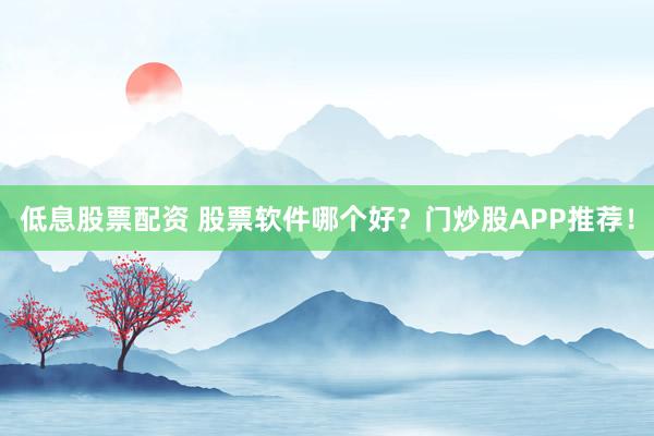 低息股票配资 股票软件哪个好？门炒股APP推荐！