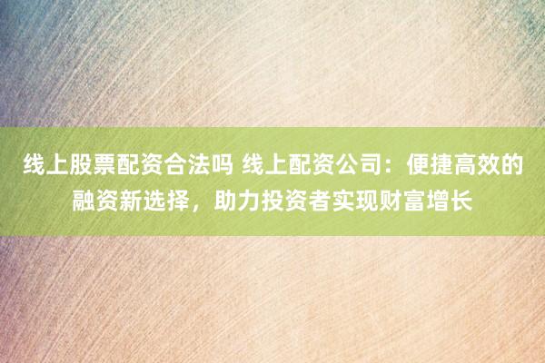 线上股票配资合法吗 线上配资公司：便捷高效的融资新选择，助力投资者实现财富增长