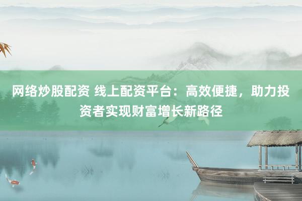 网络炒股配资 线上配资平台：高效便捷，助力投资者实现财富增长新路径