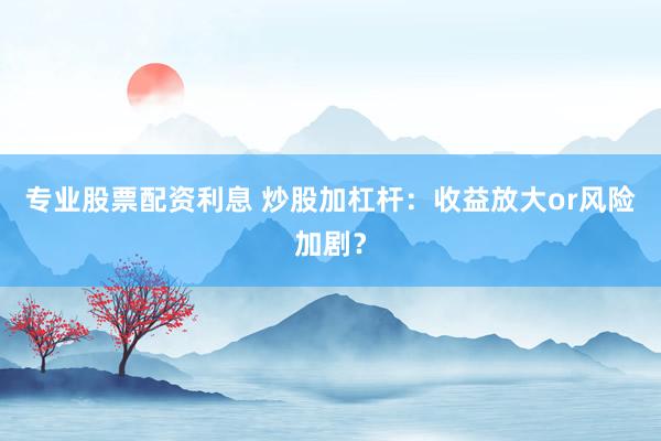 专业股票配资利息 炒股加杠杆：收益放大or风险加剧？