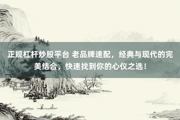 正规杠杆炒股平台 老品牌速配，经典与现代的完美结合，快速找到你的心仪之选！