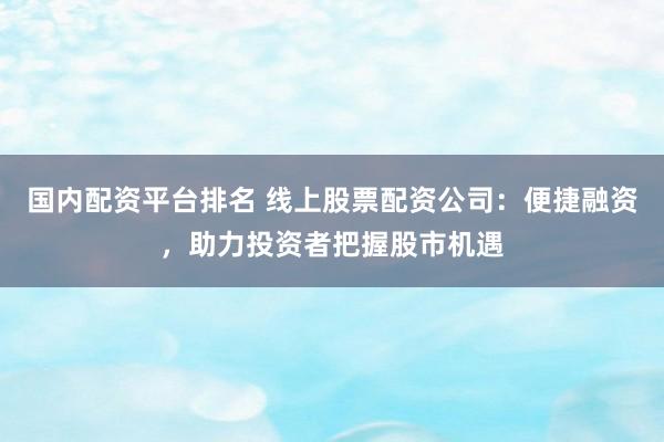 国内配资平台排名 线上股票配资公司：便捷融资，助力投资者把握股市机遇