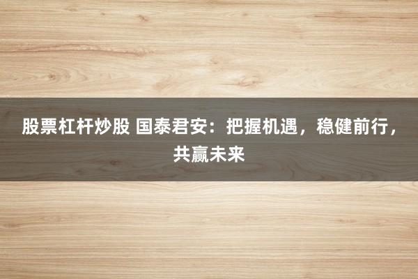 股票杠杆炒股 国泰君安：把握机遇，稳健前行，共赢未来
