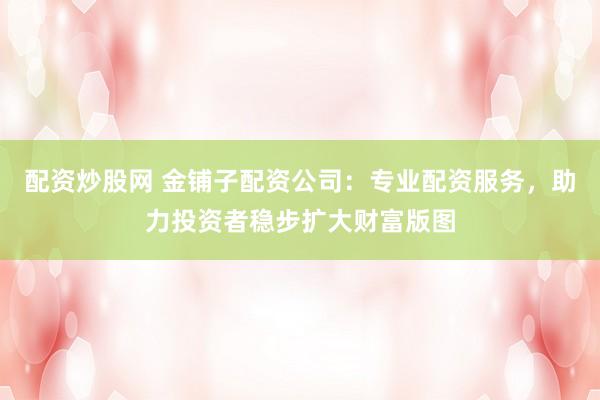 配资炒股网 金铺子配资公司：专业配资服务，助力投资者稳步扩大财富版图