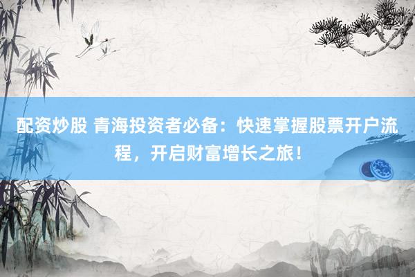 配资炒股 青海投资者必备：快速掌握股票开户流程，开启财富增长之旅！