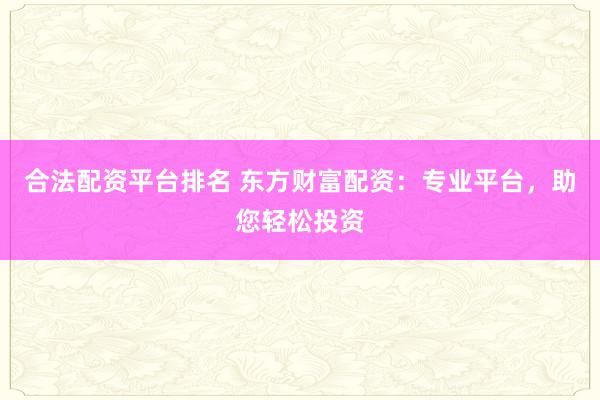 合法配资平台排名 东方财富配资：专业平台，助您轻松投资