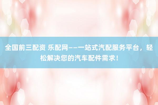 全国前三配资 乐配网——一站式汽配服务平台，轻松解决您的汽车配件需求！
