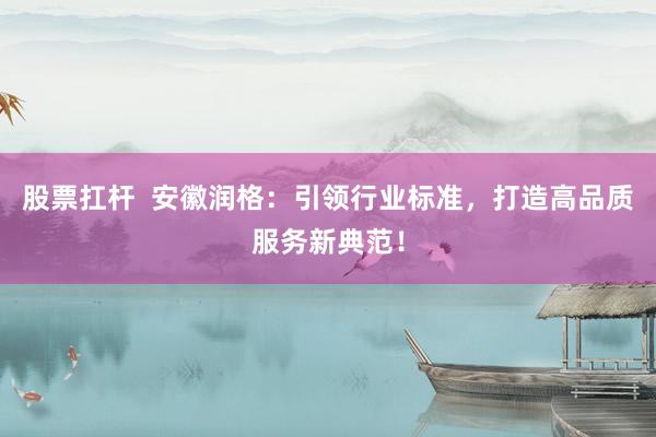 股票扛杆  安徽润格：引领行业标准，打造高品质服务新典范！