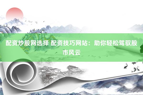 配资炒股网选择 配资技巧网站：助你轻松驾驭股市风云