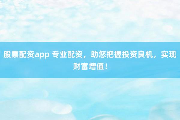 股票配资app 专业配资，助您把握投资良机，实现财富增值！