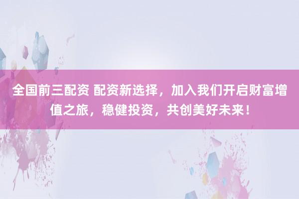 全国前三配资 配资新选择，加入我们开启财富增值之旅，稳健投资，共创美好未来！