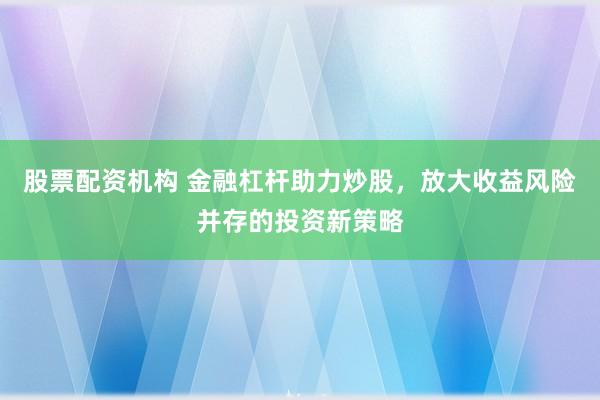 股票配资机构 金融杠杆助力炒股，放大收益风险并存的投资新策略