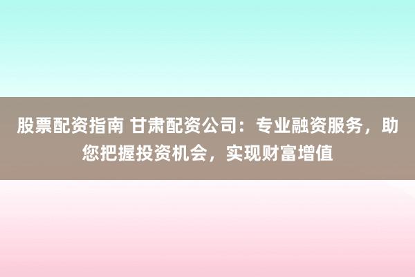 股票配资指南 甘肃配资公司：专业融资服务，助您把握投资机会，实现财富增值