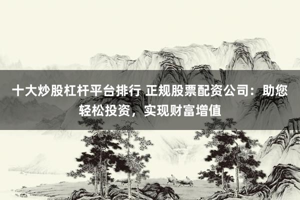 十大炒股杠杆平台排行 正规股票配资公司：助您轻松投资，实现财富增值