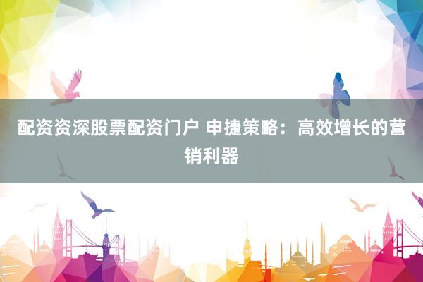 配资资深股票配资门户 申捷策略：高效增长的营销利器