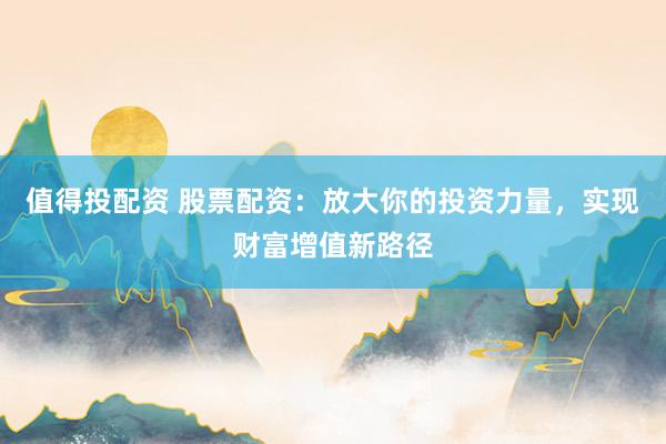 值得投配资 股票配资：放大你的投资力量，实现财富增值新路径