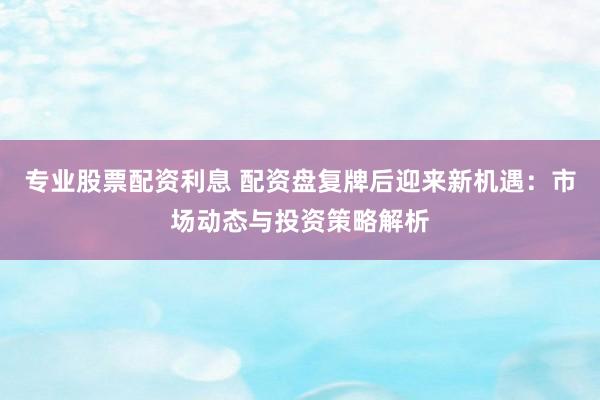专业股票配资利息 配资盘复牌后迎来新机遇：市场动态与投资策略解析