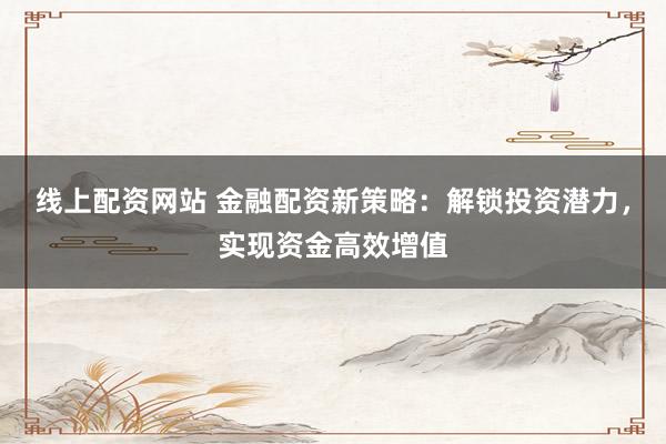 线上配资网站 金融配资新策略：解锁投资潜力，实现资金高效增值