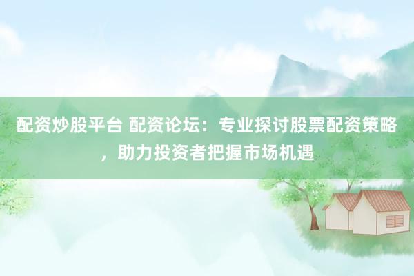配资炒股平台 配资论坛：专业探讨股票配资策略，助力投资者把握市场机遇