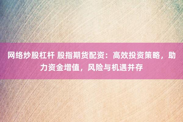 网络炒股杠杆 股指期货配资：高效投资策略，助力资金增值，风险与机遇并存