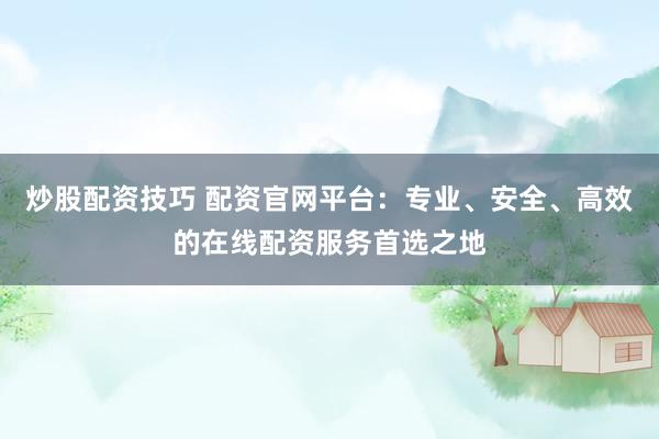 炒股配资技巧 配资官网平台：专业、安全、高效的在线配资服务首选之地