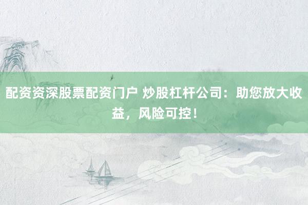 配资资深股票配资门户 炒股杠杆公司：助您放大收益，风险可控！