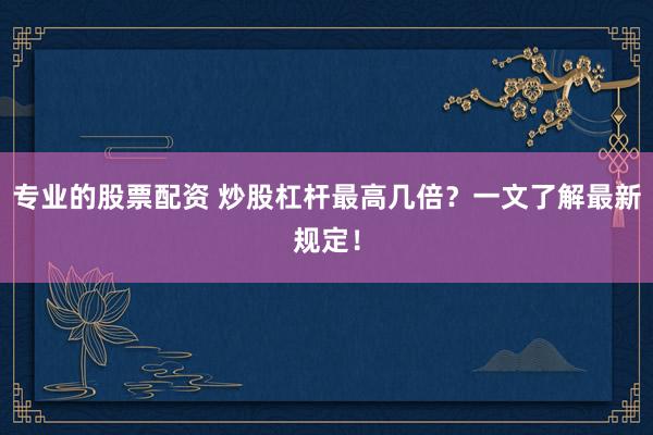 专业的股票配资 炒股杠杆最高几倍？一文了解最新规定！