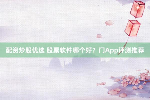 配资炒股优选 股票软件哪个好？门App评测推荐