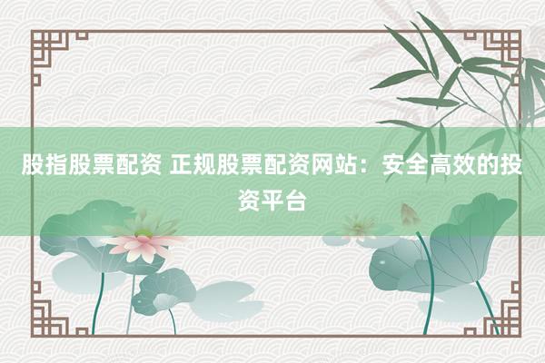 股指股票配资 正规股票配资网站：安全高效的投资平台