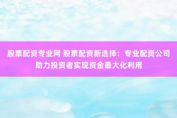 股票配资专业网 股票配资新选择：专业配资公司助力投资者实现资金最大化利用