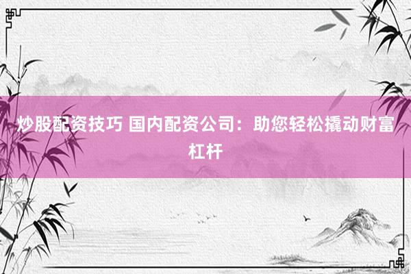 炒股配资技巧 国内配资公司：助您轻松撬动财富杠杆