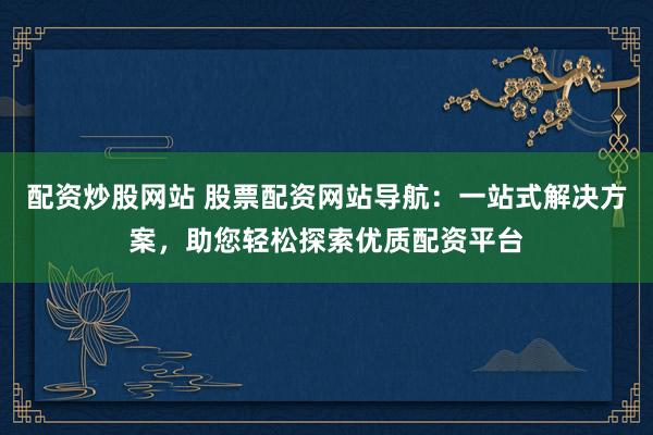 配资炒股网站 股票配资网站导航：一站式解决方案，助您轻松探索优质配资平台