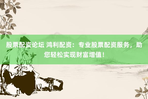 股票配资论坛 鸿利配资：专业股票配资服务，助您轻松实现财富增值！