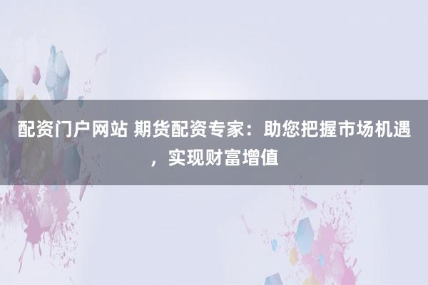 配资门户网站 期货配资专家：助您把握市场机遇，实现财富增值