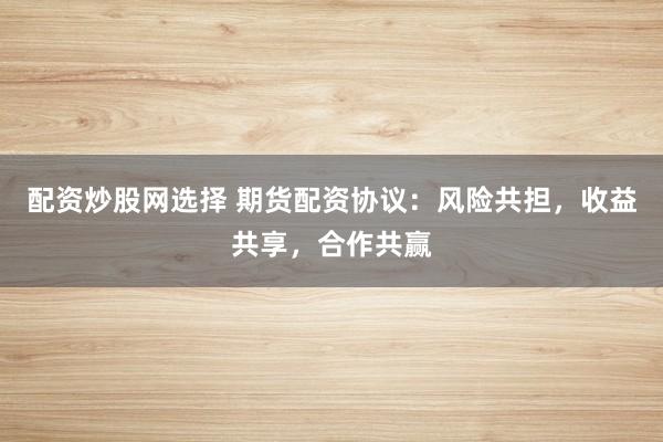 配资炒股网选择 期货配资协议：风险共担，收益共享，合作共赢