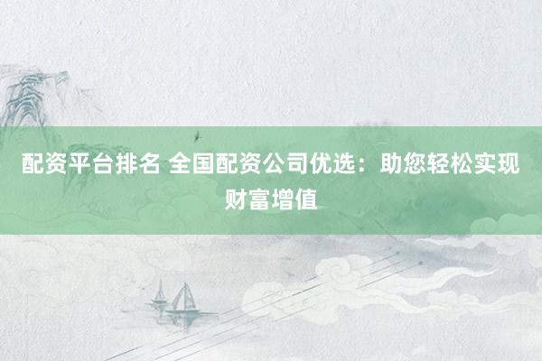 配资平台排名 全国配资公司优选：助您轻松实现财富增值