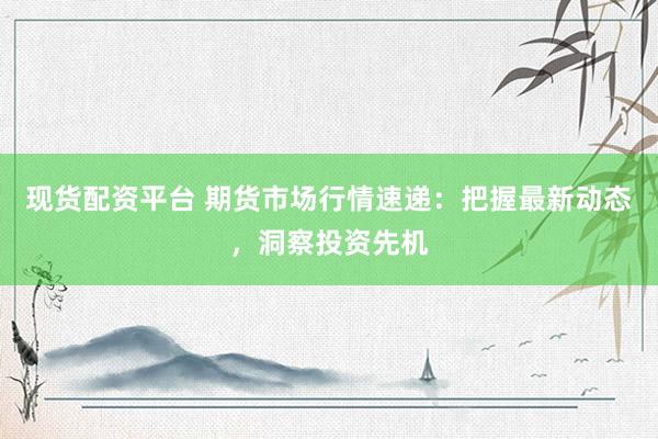 现货配资平台 期货市场行情速递：把握最新动态，洞察投资先机