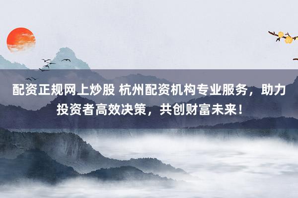 配资正规网上炒股 杭州配资机构专业服务，助力投资者高效决策，共创财富未来！