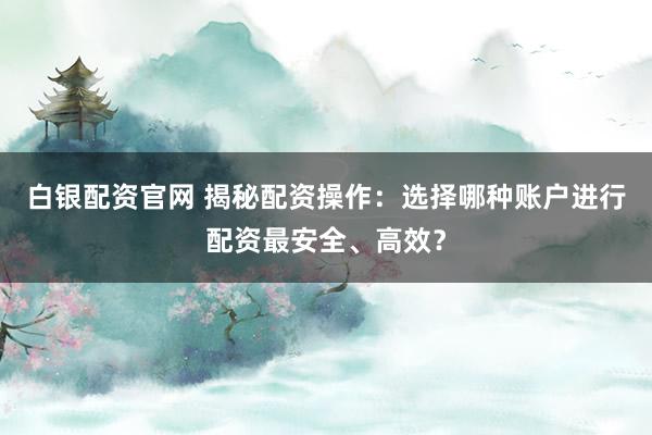 白银配资官网 揭秘配资操作：选择哪种账户进行配资最安全、高效？
