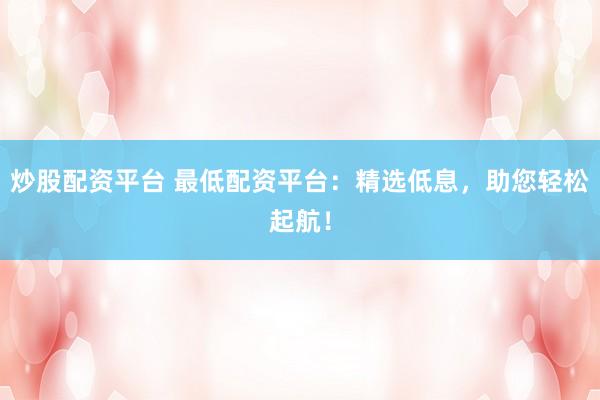 炒股配资平台 最低配资平台：精选低息，助您轻松起航！