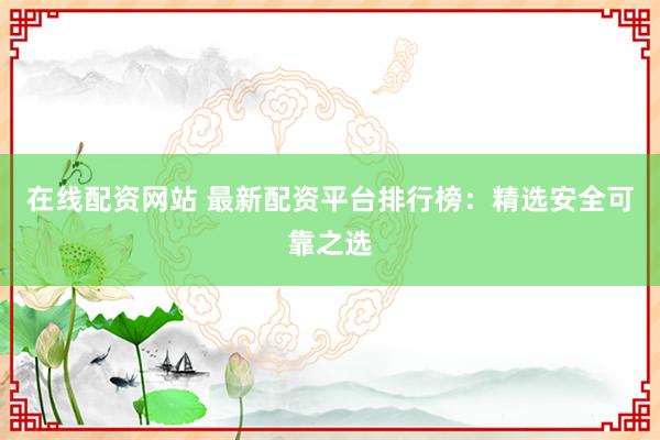 在线配资网站 最新配资平台排行榜：精选安全可靠之选