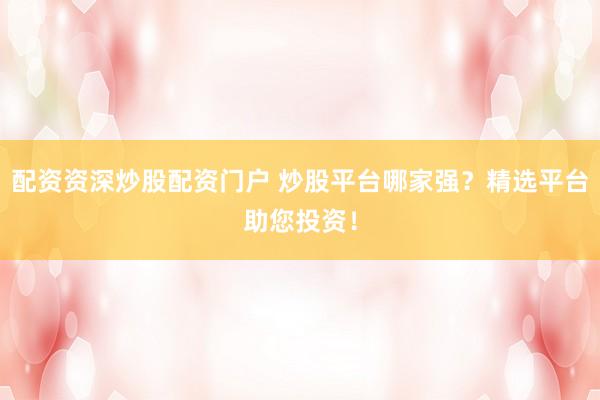 配资资深炒股配资门户 炒股平台哪家强？精选平台助您投资！