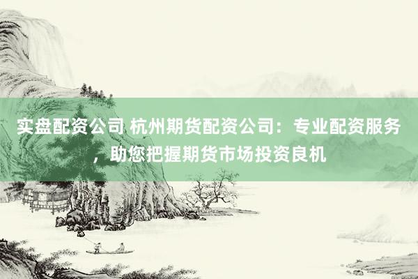 实盘配资公司 杭州期货配资公司：专业配资服务，助您把握期货市场投资良机