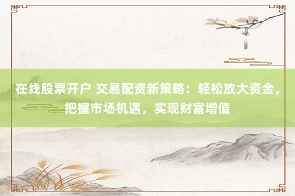 在线股票开户 交易配资新策略：轻松放大资金，把握市场机遇，实现财富增值